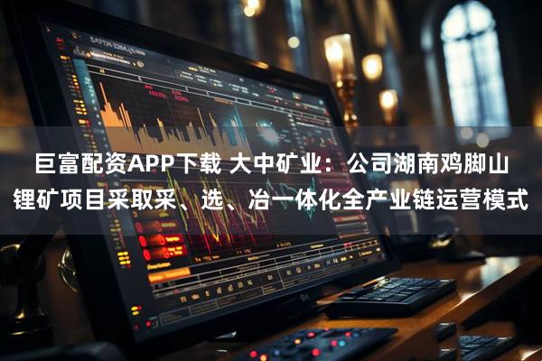 巨富配资APP下载 大中矿业：公司湖南鸡脚山锂矿项目采取采、选、冶一体化全产业链运营模式