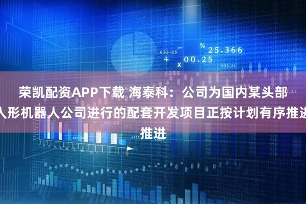 荣凯配资APP下载 海泰科：公司为国内某头部人形机器人公司进行的配套开发项目正按计划有序推进