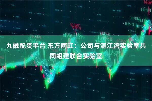 九融配资平台 东方雨虹：公司与湛江湾实验室共同组建联合实验室