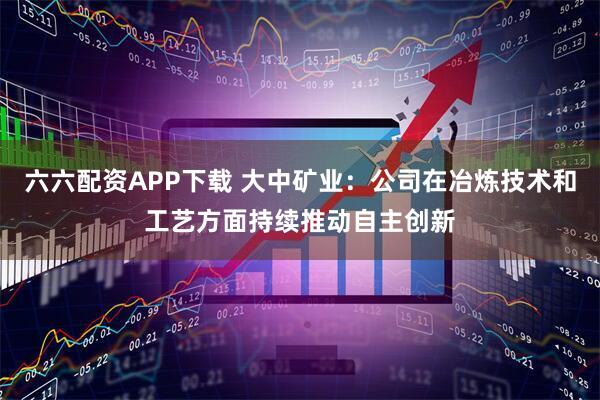 六六配资APP下载 大中矿业：公司在冶炼技术和工艺方面持续推动自主创新