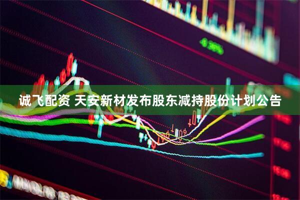 诚飞配资 天安新材发布股东减持股份计划公告