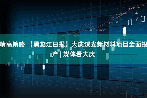 精高策略 【黑龙江日报】大庆汉光新材料项目全面投产 | 媒体看大庆