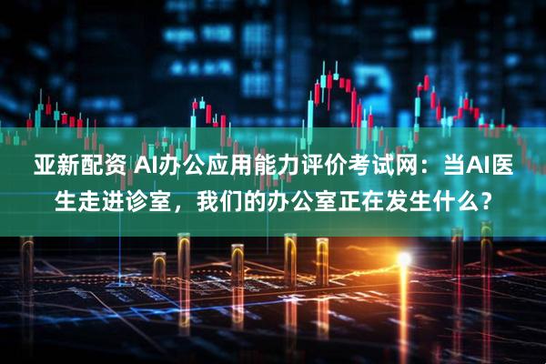 亚新配资 AI办公应用能力评价考试网：当AI医生走进诊室，我们的办公室正在发生什么？