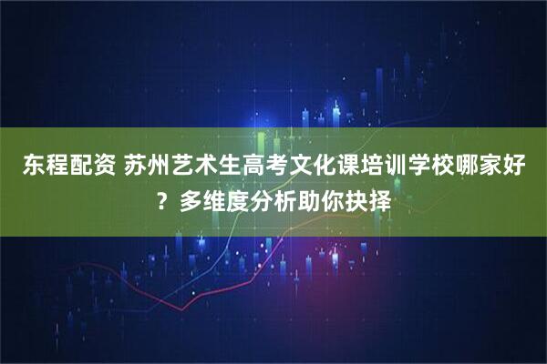 东程配资 苏州艺术生高考文化课培训学校哪家好？多维度分析助你抉择