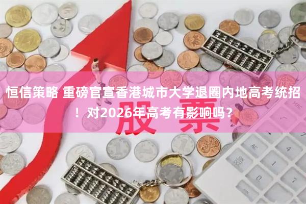 恒信策略 重磅官宣香港城市大学退圈内地高考统招！对2026年高考有影响吗？