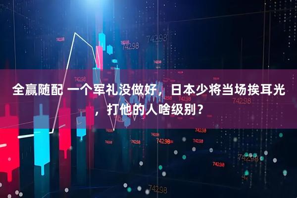 全赢随配 一个军礼没做好，日本少将当场挨耳光，打他的人啥级别？