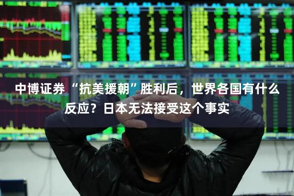 中博证券 “抗美援朝”胜利后，世界各国有什么反应？日本无法接受这个事实