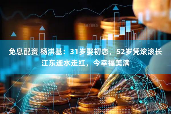 免息配资 杨洪基：31岁娶初恋，52岁凭滚滚长江东逝水走红，今幸福美满