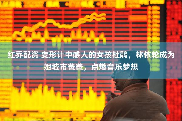 红乔配资 变形计中感人的女孩杜鹃，林依轮成为她城市爸爸，点燃音乐梦想