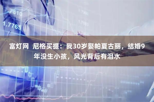富灯网  尼格买提：我30岁娶帕夏古丽，结婚9年没生小孩，风光背后有泪水
