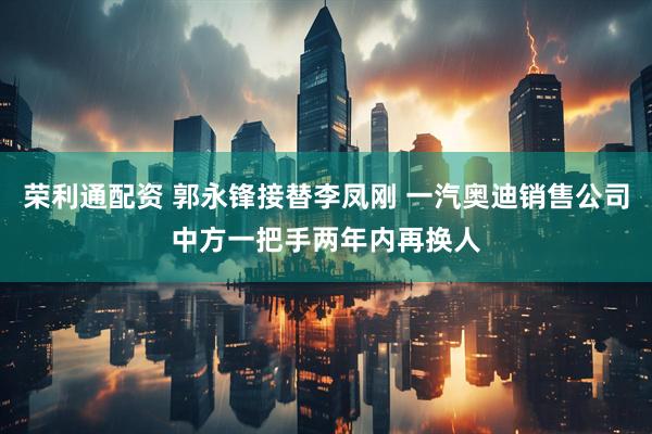 荣利通配资 郭永锋接替李凤刚 一汽奥迪销售公司中方一把手两年内再换人
