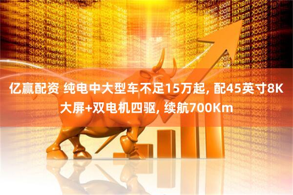 亿赢配资 纯电中大型车不足15万起, 配45英寸8K大屏+双电机四驱, 续航700Km