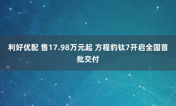 利好优配 售17.98万元起 方程豹钛7开启全国首批交付