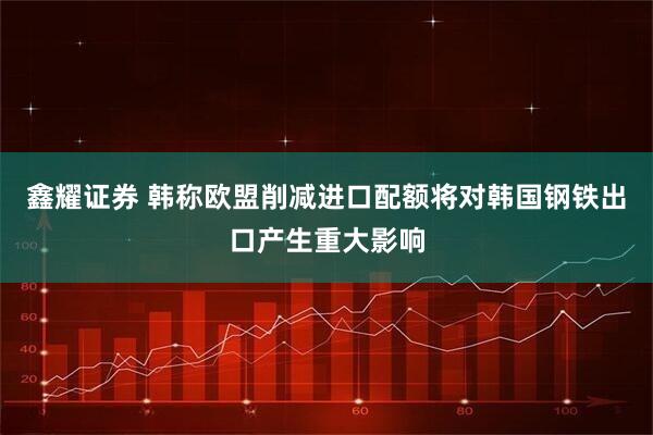 鑫耀证券 韩称欧盟削减进口配额将对韩国钢铁出口产生重大影响