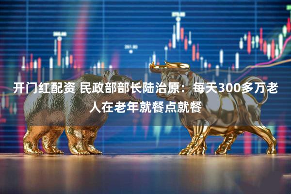 开门红配资 民政部部长陆治原：每天300多万老人在老年就餐点就餐