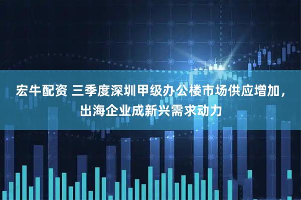 宏牛配资 三季度深圳甲级办公楼市场供应增加，出海企业成新兴需求动力