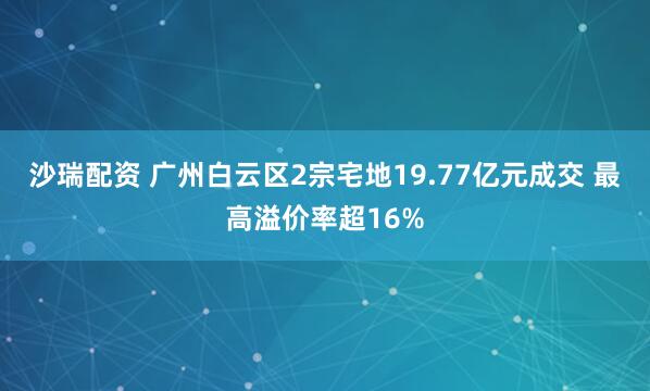 沙瑞配资 广州白云区2宗宅地19.77亿元成交 最高溢价率超16%