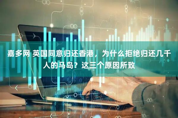 嘉多网 英国同意归还香港，为什么拒绝归还几千人的马岛？这三个原因所致