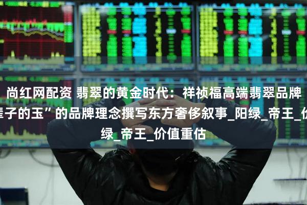 尚红网配资 翡翠的黄金时代：祥祯福高端翡翠品牌以“一辈子的玉”的品牌理念撰写东方奢侈叙事_阳绿_帝王_价值重估