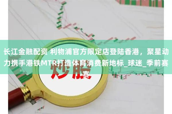 长江金融配资 利物浦官方限定店登陆香港，聚星动力携手港铁MTR打造体育消费新地标_球迷_季前赛