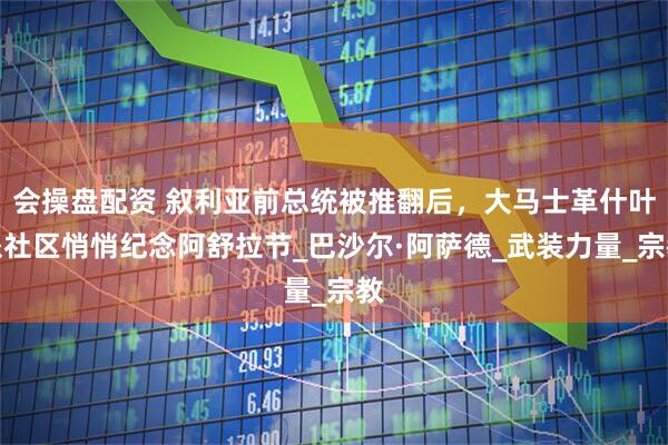 会操盘配资 叙利亚前总统被推翻后，大马士革什叶派社区悄悄纪念阿舒拉节_巴沙尔·阿萨德_武装力量_宗教