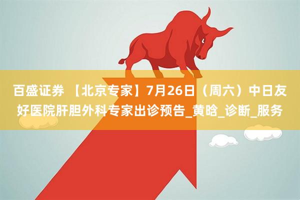 百盛证券 【北京专家】7月26日（周六）中日友好医院肝胆外科专家出诊预告_黄晗_诊断_服务