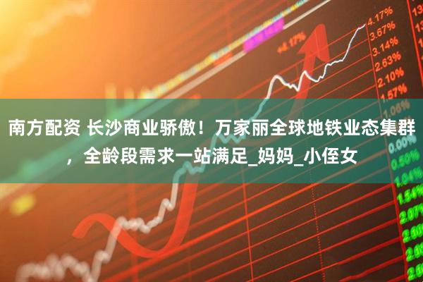 南方配资 长沙商业骄傲！万家丽全球地铁业态集群，全龄段需求一站满足_妈妈_小侄女