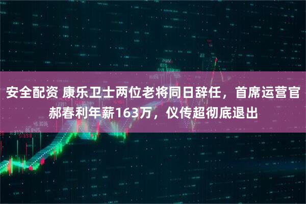 安全配资 康乐卫士两位老将同日辞任，首席运营官郝春利年薪163万，仪传超彻底退出