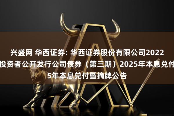 兴盛网 华西证券: 华西证券股份有限公司2022年面向专业投资者公开发行公司债券（第三期）2025年本息兑付暨摘牌公告